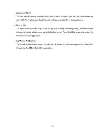 • Simple and Light:
The user interface should be simple and lightly colored. It should give relaxing effect on looking
at its GUI. No bright colors should be used while designing the UI of this application.
• Easy to Use
The application should be easy to use. If any user is doing something wrong, he/she should be
informed correctly, what is going wrong behind the scene. There should be proper instructions for
the user to use this application.
• Soft Sound Notiﬁcation:
The sound for notiﬁcation should be very soft. It should not distrub the pers with a loud note.
Everything should be sober in this application.
20
 