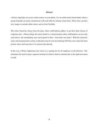 Abstract
e-Notice App helps you access online notices on your phone. It is an online notice board maker where a
group of people can easily communicate with each other by sticking virtual notes. These notes can have
text, images or include online videos such as from YouTube.
The notice board has always been the place where staff/students gathers to get their latest release of
corporate news. eNotice brings the notice board to a virtual location where staff/students can not only
read notices, but immediately react and respond to them - from their own desks! With this electronic
notice and announcement system, notiﬁcation may be sent out notifying staff that a new notice has been
posted, where staff may know if it concerns him directly.
In this way, e-Notice Application also serves as a mailing list for all employees in the directory. This
eliminates the need to keep a separate mailing list which is hard to maintain due to the rapid movement
of staff.
II
 