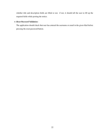 whether title and description ﬁelds are ﬁlled or not. if not, it should tell the user to ﬁll up the
required ﬁelds while posting the notice.
• Reset Password Validation:
The application should check that user has entered the username or email in the given ﬁled before
pressing the reset password button.
22
 