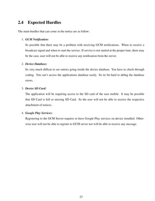 2.4 Expected Hurdles
The main hurdles that can come in the notice are as follow:
1. GCM Notiﬁcation:
Its possible that there may be a problem with receiving GCM notiﬁcations. When to receive a
broadcast signal and when to start the service. If service is not started at the proper time, there may
be the case, user will not be able to receive any notiﬁcation from the server.
2. Device Database:
Its very much difﬁcut to see entries going inside the device database. You have to check through
coding. You can’t access the applications database easily. So its bit hard to debug the database
errors.
3. Device SD Card:
The application will be requiring access to the SD card of the user mobile. It may be possible
that SD Card is full or missing SD Card. So the user will not be able to receive the respective
attachment of notices.
4. Google Play Services:
Registering to the GCM Server requires to have Google Play services on device installed. Other-
wise user will not be able to register to GCM server nor will be able to receive any message.
23
 