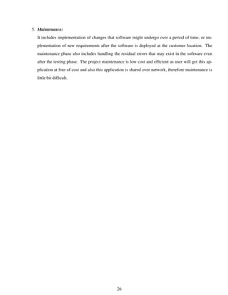 5. Maintenance:
It includes implementation of changes that software might undergo over a period of time, or im-
plementation of new requirements after the software is deployed at the customer location. The
maintenance phase also includes handling the residual errors that may exist in the software even
after the testing phase. The project maintenance is low cost and efﬁcient as user will get this ap-
plication at free of cost and also this application is shared over network, therefore maintenance is
little bit difﬁcult.
26
 