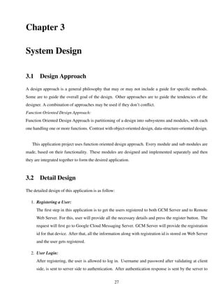Chapter 3
System Design
3.1 Design Approach
A design approach is a general philosophy that may or may not include a guide for speciﬁc methods.
Some are to guide the overall goal of the design. Other approaches are to guide the tendencies of the
designer. A combination of approaches may be used if they don’t conﬂict.
Function Oriented Design Approach:
Function Oriented Design Approach is partitioning of a design into subsystems and modules, with each
one handling one or more functions. Contrast with object-oriented design, data-structure-oriented design.
This application project uses function oriented design approach. Every module and sub modules are
made, based on their functionality. These modules are designed and implemented separately and then
they are integrated together to form the desired application.
3.2 Detail Design
The detailed design of this application is as follow:
1. Registering a User:
The ﬁrst step in this application is to get the users registered to both GCM Server and to Remote
Web Server. For this, user will provide all the necessary details and press the register button. The
request will ﬁrst go to Google Cloud Messaging Server. GCM Server will provide the registration
id for that device. After that, all the information along with registration id is stored on Web Server
and the user gets registered.
2. User Login:
After registering, the user is allowed to log in. Username and password after validating at client
side, is sent to server side to authentication. After authentication response is sent by the server to
27
 