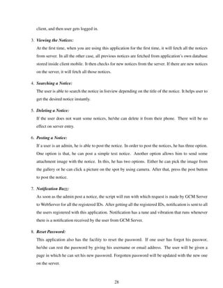 client, and then user gets logged in.
3. Viewing the Notices:
At the ﬁrst time, when you are using this application for the ﬁrst time, it will fetch all the notices
from server. In all the other case, all previous notices are fetched from application’s own database
stored inside client mobile. It then checks for new notices from the server. If there are new notices
on the server, it will fetch all those notices.
4. Searching a Notice:
The user is able to search the notice in listview depending on the title of the notice. It helps user to
get the desired notice instantly.
5. Deleting a Notice:
If the user does not want some notices, he/she can delete it from their phone. There will be no
effect on server entry.
6. Posting a Notice:
If a user is an admin, he is able to post the notice. In order to post the notices, he has three option.
One option is that, he can post a simple text notice. Another option allows him to send some
attachment image with the notice. In this, he has two options. Either he can pick the image from
the gallery or he can click a picture on the spot by using camera. After that, press the post button
to post the notice.
7. Notiﬁcation Buzz:
As soon as the admin post a notice, the script will run with which request is made by GCM Server
to WebServer for all the registered IDs. After getting all the registered IDs, notiﬁcation is sent to all
the users registered with this application. Notiﬁcation has a tune and vibration that runs whenever
there is a notiﬁcation received by the user from GCM Server.
8. Reset Password:
This application also has the facility to reset the password. If one user has forgot his passwor,
he/she can rest the password by giving his username or email address. The user will be given a
page in which he can set his new password. Forgotten password will be updated with the new one
on the server.
28
 