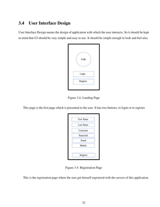 3.4 User Interface Design
User Interface Design means the design of application with which the user interacts. So it should be kept
in mind that UI should be very simple and easy to use. It should be simple enough in look and feel also.
Figure 3.4: Landing Page
This page is the ﬁrst page which is presented to the user. It has two buttons, to login or to register.
Figure 3.5: Registration Page
This is the registration page where the user get himself registered with the servers of this application.
32
 