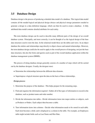 3.5 Database Design
Database design is the process of producing a detailed data model of a database. This logical data model
contains all the needed logical and physical design choices and physical storage parameters needed to
generate a design in a data deﬁnition language, which can then be used to create a database. A fully
attributed data model contains detailed attributes for each entity.
The term database design can be used to describe many different parts of the design of an overall
database system. Principally, and most correctly, it can be thought of as the logical design of the base
data structures used to store the data. In the relational model these are the tables and views. In an object
database the entities and relationships map directly to object classes and named relationships. However,
the term database design could also be used to apply to the overall process of designing, not just the base
data structures, but also the forms and queries used as part of the overall database application within the
database management system (DBMS).
The process of doing database design generally consists of a number of steps which will be carried
out by the database designer. Usually, the designer must:
• Determine the relationships between the different data elements.
• Superimpose a logical structure upon the data on the basis of these relationships.
Design process
1. Determine the purpose of the database - This helps prepare for the remaining steps.
2. Find and organize the information required - Gather all of the types of information to record in the
database, such as product name and order number.
3. Divide the information into tables - Divide information items into major entities or subjects, such
as Products or Orders. Each subject then becomes a table.
4. Turn information items into columns - Decide what information needs to be stored in each table.
Each item becomes a ﬁeld, and is displayed as a column in the table. For example, an Employees
table might include ﬁelds such as Last Name and Hire Date.
35
 