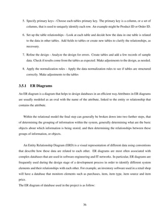 5. Specify primary keys - Choose each tables primary key. The primary key is a column, or a set of
columns, that is used to uniquely identify each row. An example might be Product ID or Order ID.
6. Set up the table relationships - Look at each table and decide how the data in one table is related
to the data in other tables. Add ﬁelds to tables or create new tables to clarify the relationships, as
necessary.
7. Reﬁne the design - Analyze the design for errors. Create tables and add a few records of sample
data. Check if results come from the tables as expected. Make adjustments to the design, as needed.
8. Apply the normalization rules - Apply the data normalization rules to see if tables are structured
correctly. Make adjustments to the tables
3.5.1 ER Diagrams
An ER diagram is a diagram that helps to design databases in an efﬁcient way.Attributes in ER diagrams
are usually modeled as an oval with the name of the attribute, linked to the entity or relationship that
contains the attribute.
Within the relational model the ﬁnal step can generally be broken down into two further steps, that
of determining the grouping of information within the system, generally determining what are the basic
objects about which information is being stored, and then determining the relationships between these
groups of information, or objects.
An Entity Relationship Diagram (ERD) is a visual representation of different data using conventions
that describe how these data are related to each other. ER diagrams are most often associated with
complex databases that are used in software engineering and IT networks. In particular, ER diagrams are
frequently used during the design stage of a development process in order to identify different system
elements and their relationships with each other. For example, an inventory software used in a retail shop
will have a database that monitors elements such as purchases, item, item type, item source and item
price.
The ER diagram of database used in the project is as follow:
36
 