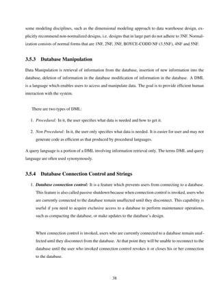 some modeling disciplines, such as the dimensional modeling approach to data warehouse design, ex-
plicitly recommend non-normalized designs, i.e. designs that in large part do not adhere to 3NF. Normal-
ization consists of normal forms that are 1NF, 2NF, 3NF, BOYCE-CODD NF (3.5NF), 4NF and 5NF.
3.5.3 Database Manipulation
Data Manipulation is retrieval of information from the database, insertion of new information into the
database, deletion of information in the database modiﬁcation of information in the database. A DML
is a language which enables users to access and manipulate data. The goal is to provide efﬁcient human
interaction with the system.
There are two types of DML:
1. Procedural: In it, the user speciﬁes what data is needed and how to get it.
2. Non Procedural: In it, the user only speciﬁes what data is needed. It is easier for user and may not
generate code as efﬁcient as that produced by procedural languages.
A query language is a portion of a DML involving information retrieval only. The terms DML and query
language are often used synonymously.
3.5.4 Database Connection Control and Strings
1. Database connection control: It is a feature which prevents users from connecting to a database.
This feature is also called passive shutdown because when connection control is invoked, users who
are currently connected to the database remain unaffected until they disconnect. This capability is
useful if you need to acquire exclusive access to a database to perform maintenance operations,
such as compacting the database, or make updates to the database’s design.
When connection control is invoked, users who are currently connected to a database remain unaf-
fected until they disconnect from the database. At that point they will be unable to reconnect to the
database until the user who invoked connection control revokes it or closes his or her connection
to the database.
38
 