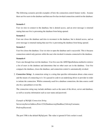 The following scenarios provide examples of how the connection control feature works. Assume
there are ﬁve users in the database and that user ﬁve has invoked connection control on the database:
Scenario 1
User six tries to connect to the database, but is denied access, and an error message is returned
stating that user ﬁve is preventing the database from being opened.
Scenario 2
User one closes the database and tries to reconnect to the database, but is denied access, and an
error message is returned stating that user ﬁve is preventing the database from being opened.
Scenario 3
User ﬁve closes the database. User six tries to open the database and is successful. This is because
connection control only persists while the user who invoked it remains connected to the database.
Scenario 4
Users one through four exit the database. User ﬁve uses the ADO OpenSchema method to retrieve
a list of users in the database and determines that no other users are in the database. User ﬁve
compacts the database, closes the database, and connection control is automatically revoked.
2. Connection String: A connection string is a string that speciﬁes information about a data source
and the means of connecting to it. It is passed in code to an underlying driver or provider in order
to initiate the connection. Whilst commonly used for a database connection, the data source could
also be a spreadsheet or text ﬁle.
The connection string may include attributes such as the name of the driver, server and database,
as well as security information such as user name and password.
Example of MySQL Connection String
Server=myServerAddress;Port=1234;Database=myDataBase;Uid=myUsername;
Pwd=myPassword;
The port 3306 is the default MySql port. The value is ignored if Unix socket is used.
39
 