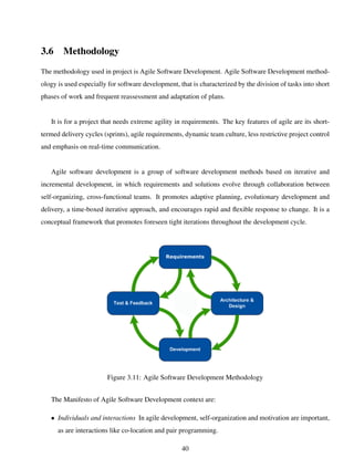 3.6 Methodology
The methodology used in project is Agile Software Development. Agile Software Development method-
ology is used especially for software development, that is characterized by the division of tasks into short
phases of work and frequent reassessment and adaptation of plans.
It is for a project that needs extreme agility in requirements. The key features of agile are its short-
termed delivery cycles (sprints), agile requirements, dynamic team culture, less restrictive project control
and emphasis on real-time communication.
Agile software development is a group of software development methods based on iterative and
incremental development, in which requirements and solutions evolve through collaboration between
self-organizing, cross-functional teams. It promotes adaptive planning, evolutionary development and
delivery, a time-boxed iterative approach, and encourages rapid and ﬂexible response to change. It is a
conceptual framework that promotes foreseen tight iterations throughout the development cycle.
Figure 3.11: Agile Software Development Methodology
The Manifesto of Agile Software Development context are:
• Individuals and interactions In agile development, self-organization and motivation are important,
as are interactions like co-location and pair programming.
40
 