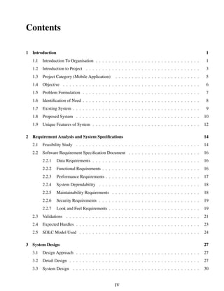 Contents
1 Introduction 1
1.1 Introduction To Organisation . . . . . . . . . . . . . . . . . . . . . . . . . . . . . . . . 1
1.2 Introduction to Project . . . . . . . . . . . . . . . . . . . . . . . . . . . . . . . . . . . 3
1.3 Project Category (Mobile Application) . . . . . . . . . . . . . . . . . . . . . . . . . . 5
1.4 Objective . . . . . . . . . . . . . . . . . . . . . . . . . . . . . . . . . . . . . . . . . . 6
1.5 Problem Formulation . . . . . . . . . . . . . . . . . . . . . . . . . . . . . . . . . . . . 7
1.6 Identiﬁcation of Need . . . . . . . . . . . . . . . . . . . . . . . . . . . . . . . . . . . . 8
1.7 Existing System . . . . . . . . . . . . . . . . . . . . . . . . . . . . . . . . . . . . . . . 9
1.8 Proposed System . . . . . . . . . . . . . . . . . . . . . . . . . . . . . . . . . . . . . . 10
1.9 Unique Features of System . . . . . . . . . . . . . . . . . . . . . . . . . . . . . . . . . 12
2 Requirement Analysis and System Speciﬁcations 14
2.1 Feasibility Study . . . . . . . . . . . . . . . . . . . . . . . . . . . . . . . . . . . . . . 14
2.2 Software Requirement Speciﬁcation Document . . . . . . . . . . . . . . . . . . . . . . 16
2.2.1 Data Requirements . . . . . . . . . . . . . . . . . . . . . . . . . . . . . . . . . 16
2.2.2 Functional Requirements . . . . . . . . . . . . . . . . . . . . . . . . . . . . . . 16
2.2.3 Performance Requirements . . . . . . . . . . . . . . . . . . . . . . . . . . . . . 17
2.2.4 System Dependability . . . . . . . . . . . . . . . . . . . . . . . . . . . . . . . 18
2.2.5 Maintainability Requirements . . . . . . . . . . . . . . . . . . . . . . . . . . . 18
2.2.6 Security Requirements . . . . . . . . . . . . . . . . . . . . . . . . . . . . . . . 19
2.2.7 Look and Feel Requirements . . . . . . . . . . . . . . . . . . . . . . . . . . . . 19
2.3 Validations . . . . . . . . . . . . . . . . . . . . . . . . . . . . . . . . . . . . . . . . . 21
2.4 Expected Hurdles . . . . . . . . . . . . . . . . . . . . . . . . . . . . . . . . . . . . . . 23
2.5 SDLC Model Used . . . . . . . . . . . . . . . . . . . . . . . . . . . . . . . . . . . . . 24
3 System Design 27
3.1 Design Approach . . . . . . . . . . . . . . . . . . . . . . . . . . . . . . . . . . . . . . 27
3.2 Detail Design . . . . . . . . . . . . . . . . . . . . . . . . . . . . . . . . . . . . . . . . 27
3.3 System Design . . . . . . . . . . . . . . . . . . . . . . . . . . . . . . . . . . . . . . . 30
IV
 