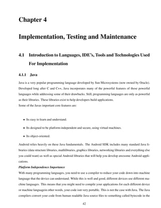 Chapter 4
Implementation, Testing and Maintenance
4.1 Introduction to Languages, IDE’s, Tools and Technologies Used
For Implementation
4.1.1 Java
Java is a very popular programming language developed by Sun Microsystems (now owned by Oracle).
Developed long after C and C++, Java incorporates many of the powerful features of those powerful
languages while addressing some of their drawbacks. Still, programming languages are only as powerful
as their libraries. These libraries exist to help developers build applications.
Some of the Javas important core features are:
• Its easy to learn and understand.
• Its designed to be platform-independent and secure, using virtual machines.
• Its object-oriented.
Android relies heavily on these Java fundamentals. The Android SDK includes many standard Java li-
braries (data structure libraries, mathlibraries, graphics libraries, networking libraries and everything else
you could want) as well as special Android libraries that will help you develop awesome Android appli-
cations.
Platform Independence Importance
With many programming languages, you need to use a compiler to reduce your code down into machine
language that the device can understand. While this is well and good, different devices use different ma-
chine languages. This means that you might need to compile your applications for each different device
or machine languagein other words, your code isnt very portable. This is not the case with Java. The Java
compilers convert your code from human readable Java source ﬁles to something called bytecode in the
42
 