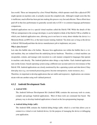 Java world. These are interpreted by a Java Virtual Machine, which operates much like a physical CPU
might operate on machine code, to actually execute the compiled code. Although it might seem like this
is inefﬁcient, much effort has been put into making this process very fast and efﬁcient. These efforts have
paid off in that Java performance in generally second only to C/C++ in common language performance
comparisons.
Android applications run in a special virtual machine called the Dalvik VM. While the details of this
VM are unimportant to the average developer, it can be helpful to think of the Dalvik VM as a bubble in
which your Android application runs, allowing you to not have to worry about whether the device is a
Motorola Droid, an HTC Evo, or the latest toaster running Android. You dont care so long as the device
is Dalvik VM friendlyand thats the device manufacturers job to implement, not yours.
Why is Java Secure?
Lets take this bubble idea a bit further. Because Java applications run within the bubble that is a vir-
tual machine, they are isolated from the underlying device hardware. Therefore, a virtual machine can
encapsulate, contain, and manage code execution in a safe manner compared to languages that operate
in machine code directly. The Android platform takes things a step further. Each Android application
runs on the (Linux- based) operating system using a different user account and in its own instance of the
Dalvik VM. Android applications are closely monitored by the s.operating system and shut down if they
dont play nice (e.g. use toomuch processing power, become unresponsive, waste resources, etc.).
Therefore, its important to develop applications that are stable and responsive. Applications can commu-
nicate with one another using well- deﬁned protocol.
4.1.2 Android Development Tools
• Android SDK:
The Android Software Development Kit (Android SDK) contains the necessary tools to create,
compile and package Android applications. Most of these tools are command line based. The
primary way to develop Android applications is based on the Java programming language.
• Android debug bridge (adb):
The Android SDK contains the Android debug bridge (adb), which is a tool that allows you to
connect to a virtual or real Android device, for the purpose of managing the device or debugging
your application.
43
 