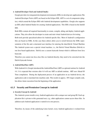 • Android Developer Tools and Android Studio:
Google provides two integrated development environments (IDEs) to develop new applications.The
Android Developer Tools (ADT) are based on the Eclipse IDE. ADT is a set of components (plug-
ins), which extend the Eclipse IDE with Android development capabilities. Google also supports
an IDE called Android Studio for creating Android applications. This IDE is based on the IntelliJ
IDE.
Both IDEs contain all required functionality to create, compile, debug and deploy Android appli-
cations. They also allow the developer to create and start virtual Android devices for testing.
Both tools provide specialized editors for Android speciﬁc ﬁles. Most of Android’s conﬁguration
ﬁles are based on XML. In this case these editors allow you to switch between the XML repre-
sentation of the ﬁle and a structured user interface for entering the data.Dalvik Virtual Machine
The Android system uses a special virtual machine, i.e., the Dalvik Virtual Machine (Dalvik) to
run Java based applications. Dalvik uses a custom bytecode format which is different from Java
bytecode.
Therefore you cannot run Java class ﬁles on Android directly; they need to be converted into the
Dalvik bytecode format.
• Android RunTime (ART):
With Android 4.4, Google introduced the Android RunTime (ART) as optional runtime for Android
4.4. It is expected that versions after 4.4 will use ART as default runtime. ART uses Ahead Of
Time compilation. During the deployment process of an application on an Android device, the
application code is translated into machine code. This results in approx. 30% larger compile code,
but allows faster execution from the beginning of the application.
4.1.3 Security and Permission Concept in Android
• Security Concept In Android:
The Android system installs every Android application with a unique user and group ID. Each ap-
plication ﬁle is private to this generated user, e.g., other applications cannot access these ﬁles. In
addition each Android application is started in its own process.
Therefore, by means of the underlying Linux kernel, every Android application is isolated from
44
 