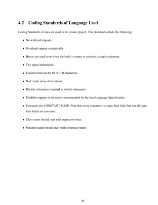 4.2 Coding Standards of Language Used
Coding Standards of Java are used in the whole project. This standard include the following:
• No wildcard imports.
• Overloads appear sequentially.
• Braces are used even when the body is empty or contains a single statement.
• Two space indentation.
• Column limit can be 80 or 100 characters.
• No C-style array declarations.
• Default statements required in switch statements.
• Modiﬁers appear in the order recommended by the Java Language Speciﬁcation.
• Constants use CONSTANT CASE. Note that every constant is a static ﬁnal ﬁeld, but not all static
ﬁnal ﬁelds are constants.
• Class name should start with uppercase letter.
• Function name should start with lowercase letter.
46
 