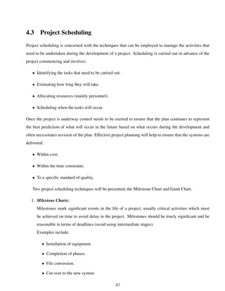 4.3 Project Scheduling
Project scheduling is concerned with the techniques that can be employed to manage the activities that
need to be undertaken during the development of a project. Scheduling is carried out in advance of the
project commencing and involves:
• Identifying the tasks that need to be carried out.
• Estimating how long they will take.
• Allocating resources (mainly personnel).
• Scheduling when the tasks will occur.
Once the project is underway control needs to be exerted to ensure that the plan continues to represent
the best prediction of what will occur in the future based on what occurs during the development and
often necessitates revision of the plan. Effective project planning will help to ensure that the systems are
delivered:
• Within cost;
• Within the time constraint;
• To a speciﬁc standard of quality.
Two project scheduling techniques will be presented, the Milestone Chart and Gantt Chart.
1. Milestone Charts:
Milestones mark signiﬁcant events in the life of a project, usually critical activities which must
be achieved on time to avoid delay in the project. Milestones should be truely signiﬁcant and be
reasonable in terms of deadlines (avoid using intermediate stages).
Examples include:
• Installation of equipment.
• Completion of phases.
• File conversion.
• Cut over to the new system
47
 