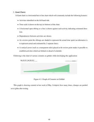 2. Gantt Charts:
A Gantt chart is a horizontal bar or line chart which will commonly include the following features:
• Activities identiﬁed on the left hand side.
• Time scale is drawn on the top (or bottom) of the chart.
• A horizontal open oblong or a line is drawn against each activity indicating estimated dura-
tion.
• Dependencies between activities are shown.
• At a review point the oblongs are shaded to represent the actual time spent (an alternative is
to represent actual and estimated by 2 separate lines).
• A vertical cursor (such as a transparent ruler) placed at the review point makes it possible to
establish activities which are behind or ahead of schedule.
Following is the chart of various commits on github, while developing this application:
Figure 4.1: Graph of Commits on GitHub
This graph is showing commit in last week of May. It depicts how many times, changes are pushed
on to githu after testing.
48
 
