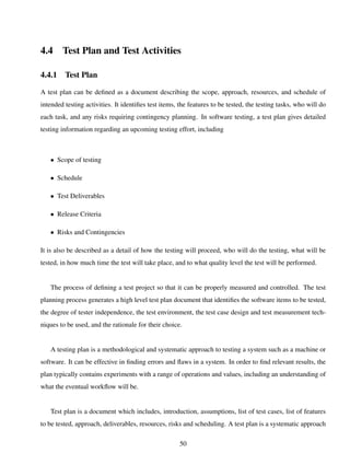 4.4 Test Plan and Test Activities
4.4.1 Test Plan
A test plan can be deﬁned as a document describing the scope, approach, resources, and schedule of
intended testing activities. It identiﬁes test items, the features to be tested, the testing tasks, who will do
each task, and any risks requiring contingency planning. In software testing, a test plan gives detailed
testing information regarding an upcoming testing effort, including
• Scope of testing
• Schedule
• Test Deliverables
• Release Criteria
• Risks and Contingencies
It is also be described as a detail of how the testing will proceed, who will do the testing, what will be
tested, in how much time the test will take place, and to what quality level the test will be performed.
The process of deﬁning a test project so that it can be properly measured and controlled. The test
planning process generates a high level test plan document that identiﬁes the software items to be tested,
the degree of tester independence, the test environment, the test case design and test measurement tech-
niques to be used, and the rationale for their choice.
A testing plan is a methodological and systematic approach to testing a system such as a machine or
software. It can be effective in ﬁnding errors and ﬂaws in a system. In order to ﬁnd relevant results, the
plan typically contains experiments with a range of operations and values, including an understanding of
what the eventual workﬂow will be.
Test plan is a document which includes, introduction, assumptions, list of test cases, list of features
to be tested, approach, deliverables, resources, risks and scheduling. A test plan is a systematic approach
50
 