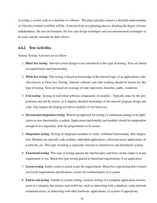 to testing a system such as a machine or software. The plan typically contains a detailed understanding
of what the eventual workﬂow will be. A record of the test planning process detailing the degree of tester
indedendence, the test environment, the test case design techniques and test measurement techniques to
be used, and the rationale for their choice.
4.4.2 Test Activities
Various Testing Activities are as follow:
1. Black box testing Internal system design is not considered in this type of testing. Tests are based
on requirements and functionality.
2. White box testing This testing is based on knowledge of the internal logic of an applications code.
Also known as Glass box Testing. Internal software and code working should be known for this
type of testing. Tests are based on coverage of code statements, branches, paths, conditions.
3. Unit testing Testing of individual software components or modules. Typically done by the pro-
grammer and not by testers, as it requires detailed knowledge of the internal program design and
code. may require developing test driver modules or test harnesses.
4. Incremental integration testing Bottom up approach for testing i.e continuous testing of an appli-
cation as new functionality is added; Application functionality and modules should be independent
enough to test separately. done by programmers or by testers.
5. Integration testing Testing of integrated modules to verify combined functionality after integra-
tion. Modules are typically code modules, individual applications, client and server applications on
a network, etc. This type of testing is especially relevant to client/server and distributed systems.
6. Functional testing This type of testing ignores the internal parts and focus on the output is as per
requirement or not. Black-box type testing geared to functional requirements of an application.
7. System testing Entire system is tested as per the requirements. Black-box type testing that is based
on overall requirements speciﬁcations, covers all combined parts of a system.
8. End-to-end testing Similar to system testing, involves testing of a complete application environ-
ment in a situation that mimics real-world use, such as interacting with a database, using network
communications, or interacting with other hardware, applications, or systems if appropriate.
51
 