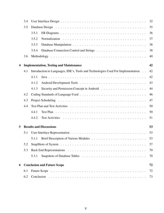 3.4 User Interface Design . . . . . . . . . . . . . . . . . . . . . . . . . . . . . . . . . . . . 32
3.5 Database Design . . . . . . . . . . . . . . . . . . . . . . . . . . . . . . . . . . . . . . 35
3.5.1 ER Diagrams . . . . . . . . . . . . . . . . . . . . . . . . . . . . . . . . . . . . 36
3.5.2 Normalization . . . . . . . . . . . . . . . . . . . . . . . . . . . . . . . . . . . 37
3.5.3 Database Manipulation . . . . . . . . . . . . . . . . . . . . . . . . . . . . . . . 38
3.5.4 Database Connection Control and Strings . . . . . . . . . . . . . . . . . . . . . 38
3.6 Methodology . . . . . . . . . . . . . . . . . . . . . . . . . . . . . . . . . . . . . . . . 40
4 Implementation, Testing and Maintenance 42
4.1 Introduction to Languages, IDE’s, Tools and Technologies Used For Implementation . . 42
4.1.1 Java . . . . . . . . . . . . . . . . . . . . . . . . . . . . . . . . . . . . . . . . . 42
4.1.2 Android Development Tools . . . . . . . . . . . . . . . . . . . . . . . . . . . . 43
4.1.3 Security and Permission Concept in Android . . . . . . . . . . . . . . . . . . . 44
4.2 Coding Standards of Language Used . . . . . . . . . . . . . . . . . . . . . . . . . . . . 46
4.3 Project Scheduling . . . . . . . . . . . . . . . . . . . . . . . . . . . . . . . . . . . . . 47
4.4 Test Plan and Test Activities . . . . . . . . . . . . . . . . . . . . . . . . . . . . . . . . 50
4.4.1 Test Plan . . . . . . . . . . . . . . . . . . . . . . . . . . . . . . . . . . . . . . 50
4.4.2 Test Activities . . . . . . . . . . . . . . . . . . . . . . . . . . . . . . . . . . . 51
5 Results and Discussions 53
5.1 User Interface Representation . . . . . . . . . . . . . . . . . . . . . . . . . . . . . . . . 53
5.1.1 Brief Description of Various Modules . . . . . . . . . . . . . . . . . . . . . . . 53
5.2 SnapShots of System . . . . . . . . . . . . . . . . . . . . . . . . . . . . . . . . . . . . 57
5.3 Back End Representations . . . . . . . . . . . . . . . . . . . . . . . . . . . . . . . . . 70
5.3.1 Snapshots of Database Tables . . . . . . . . . . . . . . . . . . . . . . . . . . . 70
6 Conclusion and Future Scope 72
6.1 Future Scope . . . . . . . . . . . . . . . . . . . . . . . . . . . . . . . . . . . . . . . . 72
6.2 Conclusion . . . . . . . . . . . . . . . . . . . . . . . . . . . . . . . . . . . . . . . . . 73
V
 