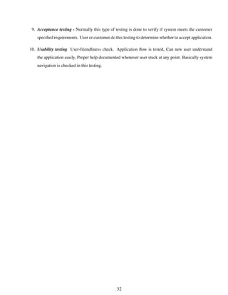 9. Acceptance testing - Normally this type of testing is done to verify if system meets the customer
speciﬁed requirements. User or customer do this testing to determine whether to accept application.
10. Usability testing User-friendliness check. Application ﬂow is tested, Can new user understand
the application easily, Proper help documented whenever user stuck at any point. Basically system
navigation is checked in this testing.
52
 