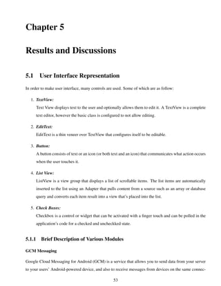 Chapter 5
Results and Discussions
5.1 User Interface Representation
In order to make user interface, many controls are used. Some of which are as follow:
1. TextView:
Text View displays text to the user and optionally allows them to edit it. A TextView is a complete
text editor, however the basic class is conﬁgured to not allow editing.
2. EditText:
EditText is a thin veneer over TextView that conﬁgures itself to be editable.
3. Button:
A button consists of text or an icon (or both text and an icon) that communicates what action occurs
when the user touches it.
4. List View:
ListView is a view group that displays a list of scrollable items. The list items are automatically
inserted to the list using an Adapter that pulls content from a source such as an array or database
query and converts each item result into a view that’s placed into the list.
5. Check Boxes:
Checkbox is a control or widget that can be activated with a ﬁnger touch and can be polled in the
application’s code for a checked and uncheckked state.
5.1.1 Brief Description of Various Modules
GCM Messaging
Google Cloud Messaging for Android (GCM) is a service that allows you to send data from your server
to your users’ Android-powered device, and also to receive messages from devices on the same connec-
53
 
