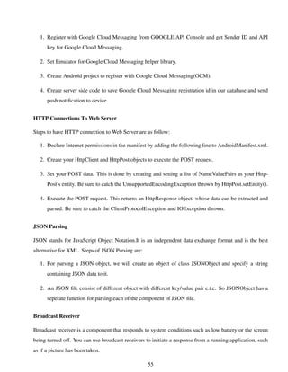 1. Register with Google Cloud Messaging from GOOGLE API Console and get Sender ID and API
key for Google Cloud Messaging.
2. Set Emulator for Google Cloud Messaging helper library.
3. Create Android project to register with Google Cloud Messaging(GCM).
4. Create server side code to save Google Cloud Messaging registration id in our database and send
push notiﬁcation to device.
HTTP Connections To Web Server
Steps to have HTTP connection to Web Server are as follow:
1. Declare Internet permissions in the manifest by adding the following line to AndroidManifest.xml.
2. Create your HttpClient and HttpPost objects to execute the POST request.
3. Set your POST data. This is done by creating and setting a list of NameValuePairs as your Http-
Post’s entity. Be sure to catch the UnsupportedEncodingException thrown by HttpPost.setEntity().
4. Execute the POST request. This returns an HttpResponse object, whose data can be extracted and
parsed. Be sure to catch the ClientProtocolException and IOException thrown.
JSON Parsing
JSON stands for JavaScript Object Notation.It is an independent data exchange format and is the best
alternative for XML. Steps of JSON Parsing are:
1. For parsing a JSON object, we will create an object of class JSONObject and specify a string
containing JSON data to it.
2. An JSON ﬁle consist of different object with different key/value pair e.t.c. So JSONObject has a
seperate function for parsing each of the component of JSON ﬁle.
Broadcast Receiver
Broadcast receiver is a component that responds to system conditions such as low battery or the screen
being turned off. You can use broadcast receivers to initiate a response from a running application, such
as if a picture has been taken.
55
 