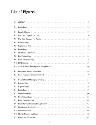 List of Figures
1.1 GNDEC . . . . . . . . . . . . . . . . . . . . . . . . . . . . . . . . . . . . . . . . . . . 2
2.1 Login Page . . . . . . . . . . . . . . . . . . . . . . . . . . . . . . . . . . . . . . . . . 24
3.1 Detailed Design . . . . . . . . . . . . . . . . . . . . . . . . . . . . . . . . . . . . . . . 29
3.2 Use Case Diagram For User . . . . . . . . . . . . . . . . . . . . . . . . . . . . . . . . 30
3.3 Use Case Diagram For Admin . . . . . . . . . . . . . . . . . . . . . . . . . . . . . . . 31
3.4 Landing Page . . . . . . . . . . . . . . . . . . . . . . . . . . . . . . . . . . . . . . . . 32
3.5 Registration Page . . . . . . . . . . . . . . . . . . . . . . . . . . . . . . . . . . . . . . 32
3.6 Login Page . . . . . . . . . . . . . . . . . . . . . . . . . . . . . . . . . . . . . . . . . 33
3.7 Dashboard Of Notices . . . . . . . . . . . . . . . . . . . . . . . . . . . . . . . . . . . . 33
3.8 Post Notice Page . . . . . . . . . . . . . . . . . . . . . . . . . . . . . . . . . . . . . . 34
3.9 Reset Password Page . . . . . . . . . . . . . . . . . . . . . . . . . . . . . . . . . . . . 34
3.10 ER Diagram . . . . . . . . . . . . . . . . . . . . . . . . . . . . . . . . . . . . . . . . . 37
3.11 Agile Software Development Methodology . . . . . . . . . . . . . . . . . . . . . . . . 40
4.1 Graph of Commits on GitHub . . . . . . . . . . . . . . . . . . . . . . . . . . . . . . . 48
4.2 Code Frequency Graph on GitHub . . . . . . . . . . . . . . . . . . . . . . . . . . . . . 49
5.1 Google Cloud Messaging Working . . . . . . . . . . . . . . . . . . . . . . . . . . . . . 54
5.2 Landing Page . . . . . . . . . . . . . . . . . . . . . . . . . . . . . . . . . . . . . . . . 57
5.3 Register Page . . . . . . . . . . . . . . . . . . . . . . . . . . . . . . . . . . . . . . . . 58
5.4 Login Page . . . . . . . . . . . . . . . . . . . . . . . . . . . . . . . . . . . . . . . . . 59
5.5 DashBoard Page . . . . . . . . . . . . . . . . . . . . . . . . . . . . . . . . . . . . . . . 60
5.6 Post Notices Page . . . . . . . . . . . . . . . . . . . . . . . . . . . . . . . . . . . . . . 61
5.7 Reset Password Page . . . . . . . . . . . . . . . . . . . . . . . . . . . . . . . . . . . . 62
5.8 Intent Service Running In Application . . . . . . . . . . . . . . . . . . . . . . . . . . . 63
5.9 Notiﬁcation Received . . . . . . . . . . . . . . . . . . . . . . . . . . . . . . . . . . . . 64
5.10 Email Validation . . . . . . . . . . . . . . . . . . . . . . . . . . . . . . . . . . . . . . 65
5.11 Mobile Number Validation . . . . . . . . . . . . . . . . . . . . . . . . . . . . . . . . . 66
5.12 Contextual Action Bar . . . . . . . . . . . . . . . . . . . . . . . . . . . . . . . . . . . 67
VI
 