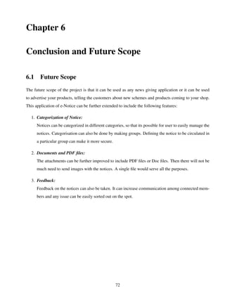 Chapter 6
Conclusion and Future Scope
6.1 Future Scope
The future scope of the project is that it can be used as any news giving application or it can be used
to advertise your products, telling the customers about new schemes and products coming to your shop.
This application of e-Notice can be further extended to include the following features:
1. Categorization of Notice:
Notices can be categorized in different categories, so that its possible for user to easily manage the
notices. Categorisation can also be done by making groups. Deﬁning the notice to be circulated in
a particular group can make it more secure.
2. Documents and PDF ﬁles:
The attachments can be further improved to include PDF ﬁles or Doc ﬁles. Then there will not be
much need to send images with the notices. A single ﬁle would serve all the purposes.
3. Feedback:
Feedback on the notices can also be taken. It can increase communication among connected mem-
bers and any issue can be easily sorted out on the spot.
72
 