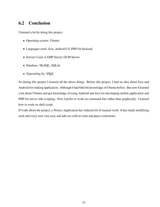 6.2 Conclusion
I learned a lot by doing this project.
• Operating system: Ubuntu
• Languages used: Java, Android UI, PHP for backend
• Servers Used: LAMP Server, GCM Server
• Database: MySQL, SQLite
• Typesetting by: LATEX
So during this project I learned all the above things. Before this project, I had no idea about Java and
Android for making application. Although I had little bit knowledge of Ubuntu before. But now I learned
a lot about Ubuntu and got knowledge of using Android and Java for developing mobile application and
PHP for server side scripting. Now I prefer to work on command line rather than graphically. I learned
how to work on shell script.
If I talk about the project, e-Notice Application has reduced lot of manual work. It has made notiﬁfying
each and every user very easy and taht too with no time and place restrictions.
73
 