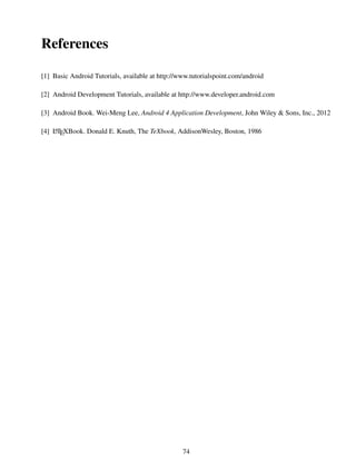 References
[1] Basic Android Tutorials, available at http://www.tutorialspoint.com/android
[2] Android Development Tutorials, available at http://www.developer.android.com
[3] Android Book. Wei-Meng Lee, Android 4 Application Development, John Wiley & Sons, Inc., 2012
[4] LATEXBook. Donald E. Knuth, The TeXbook, AddisonWesley, Boston, 1986
74
 