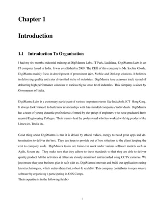 Chapter 1
Introduction
1.1 Introduction To Organisation
I had my six months industrial training at DigiMantra Labs, IT Park, Ludhiana. DigiMantra Labs is an
IT company based in India. It was established in 2009. The CEO of this company is Mr. Sachin Khosla.
DigiMantra mainly focus in development of preeminent Web, Mobile and Desktop solutions. It believes
in delivering quality and cater diversiﬁed niche of industries. DigiMantra have a proven track record of
delivering high performance solutions to various big to small level industries. This company is aided by
Government of India.
DigiMantra Labs is a customary participant of various important events like IndiaSoft, ICT HongKong.
It always look forward to build new relationships with like minded companies/ individuals. DigiMantra
has a team of young dynamic professionals formed by the group of engineers who have graduated from
reputed Engineering Colleges. Their team is lead by professional who has worked with big products like
Limewire, Trulia etc.
Good thing about DigiMantra is that it is driven by ethical values, energy to build great apps and de-
termination to deliver the best. They are keen to provide out of box solutions to the client keeping the
cost to company aside. DigiMantra teams are trained to work under various software models such as
Agile, Scrum etc. They make sure that they adhere to these standards so that they are able to deliver
quality product All the activities at ofﬁce are closely monitored and recorded using CCTV cameras. We
just ensure that your business plan is safe with us. DigiMantra innovate and build our applications using
latest technologies, which makes them fast, robust & scalable. This company contributes to open source
software by organizing / participating in OSS Camps.
Their expertise is in the following ﬁelds:-
1
 