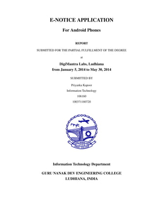 E-NOTICE APPLICATION
For Android Phones
REPORT
SUBMITTED FOR THE PARTIAL FULFILLMENT OF THE DEGREE
at
DigiMantra Labs, Ludhiana
from January 5, 2014 to May 30, 2014
SUBMITTED BY
Priyanka Kapoor
Information Technology
106160
100371180720
Information Technology Department
GURU NANAK DEV ENGINEERING COLLEGE
LUDHIANA, INDIA
 