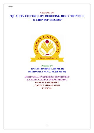 UVPCE 
1 
A REPORT ON 
“QUALITY CONTROL BY REDUCING REJECTION DUE TO CHIP INPRESSION” 
Prepared By: 
RAMANI HARDIK V. (08 ME 58) 
BHESDADIYA PARAG M. (08 ME 03) 
MECHANICAL ENGINEERING DEPARTMENT 
U.V.PATEL COLLEGE OF ENGINEERING 
GANPAT UNIVERSITY 
GANPAT VIDYANAGAR 
KHERVA. 
 