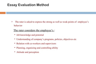 Essay Evaluation Method 
 The rater is asked to express the strong as well as weak points of employee’s 
behavior 
The rater considers the employee’s : 
 Job knowledge and potential 
 Understanding of company’s programs, policies, objectives etc 
 Relation with co-workers and supervisors 
 Planning, organizing and controlling ability 
 Attitude and perception 
 