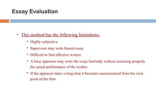Essay Evaluation 
 This method has the following limitations: 
 Highly subjective 
 Supervisor may write biased essay 
 Difficult to find effective writers 
 A busy appraiser may write the essay hurriedly without assessing properly 
the actual performance of the worker 
 If the appraiser takes a long time it becomes uneconomical from the view 
point of the firm 
 