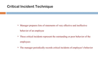 Critical Incident Technique 
 Manager prepares lists of statements of very effective and ineffective 
behavior of an employee 
 These critical incidents represent the outstanding or poor behavior of the 
employees 
 The manager periodically records critical incidents of employee’s behavior 
 