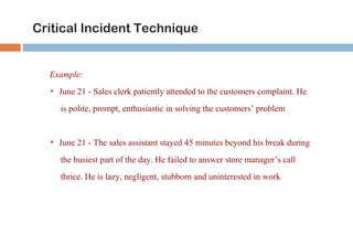 Critical Incident Technique 
Example: 
 June 21 - Sales clerk patiently attended to the customers complaint. He 
is polite, prompt, enthusiastic in solving the customers’ problem 
 June 21 - The sales assistant stayed 45 minutes beyond his break during 
the busiest part of the day. He failed to answer store manager’s call 
thrice. He is lazy, negligent, stubborn and uninterested in work 
 