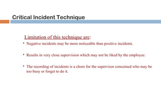 Critical Incident Technique 
Limitation of this technique are: 
 Negative incidents may be more noticeable than positive incidents. 
 Results in very close supervision which may not be liked by the employee. 
 The recording of incidents is a chore for the supervisor concerned who may be 
too busy or forget to do it. 
 