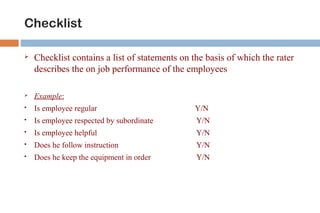 Checklist 
 Checklist contains a list of statements on the basis of which the rater 
describes the on job performance of the employees 
 Example: 
 Is employee regular Y/N 
 Is employee respected by subordinate Y/N 
 Is employee helpful Y/N 
 Does he follow instruction Y/N 
 Does he keep the equipment in order Y/N 
 