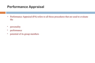 Performance Appraisal 
 Performance Appraisal (PA) refers to all those procedures that are used to evaluate 
the 
 personality 
 performance 
 potential of its group members 
 