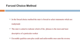 Forced Choice Method 
 In the forced choice method the rater is forced to select statements which are 
readymade 
 The rater is asked to indicate which of the phrases is the most and least 
descriptive of a particular worker 
 Favorable qualities earn plus credit and unfavorable ones earn the reverse 
 