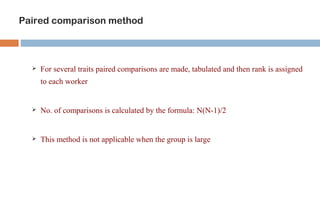 Paired comparison method 
 For several traits paired comparisons are made, tabulated and then rank is assigned 
to each worker 
 No. of comparisons is calculated by the formula: N(N-1)/2 
 This method is not applicable when the group is large 
 