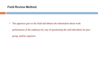 Field Review Method 
 The appraiser goes to the field and obtains the information about work 
performance of the employee by way of questioning the said individual, his peer 
group, and his superiors 
 