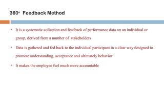 360o Feedback Method 
 It is a systematic collection and feedback of performance data on an individual or 
group, derived from a number of stakeholders 
 Data is gathered and fed back to the individual participant in a clear way designed to 
promote understanding, acceptance and ultimately behavior 
 It makes the employee feel much more accountable 
 