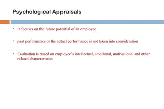 Psychological Appraisals 
 It focuses on the future potential of an employee 
 past performance or the actual performance is not taken into consideration 
 Evaluation is based on employee’s intellectual, emotional, motivational and other 
related characteristics 
 