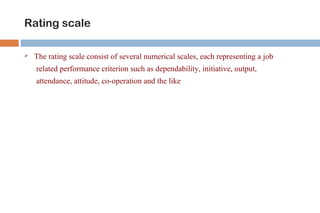 Rating scale 
 The rating scale consist of several numerical scales, each representing a job 
related performance criterion such as dependability, initiative, output, 
attendance, attitude, co-operation and the like 
 