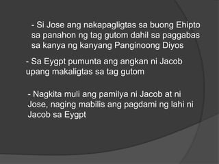 - Si Jose ang nakapagligtas sa buong Ehipto 
sa panahon ng tag gutom dahil sa paggabas 
sa kanya ng kanyang Panginoong Diyos 
- Sa Eygpt pumunta ang angkan ni Jacob 
upang makaligtas sa tag gutom 
- Nagkita muli ang pamilya ni Jacob at ni 
Jose, naging mabilis ang pagdami ng lahi ni 
Jacob sa Eygpt 
 