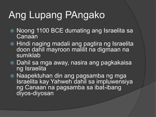 Ang Lupang PAngako 
 Noong 1100 BCE dumating ang Israelita sa 
Canaan 
 Hindi naging madali ang pagtira ng Israelita 
doon dahil mayroon malilit na digmaan na 
sumiklab 
 Dahil sa mga away, nasira ang pagkakaisa 
ng Israelita 
 Naapektuhan din ang pagsamba ng mga 
Israelita kay Yahweh dahil sa impluwensiya 
ng Canaan na pagsamba sa ibat-ibang 
diyos-diyosan 
 