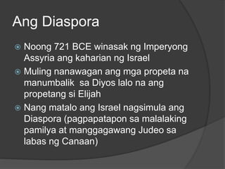 Ang Diaspora 
 Noong 721 BCE winasak ng Imperyong 
Assyria ang kaharian ng Israel 
 Muling nanawagan ang mga propeta na 
manumbalik sa Diyos lalo na ang 
propetang si Elijah 
 Nang matalo ang Israel nagsimula ang 
Diaspora (pagpapatapon sa malalaking 
pamilya at manggagawang Judeo sa 
labas ng Canaan) 
 
