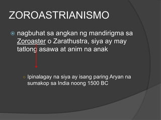 ZOROASTRIANISMO 
 nagbuhat sa angkan ng mandirigma sa 
Zoroaster o Zarathustra, siya ay may 
tatlong asawa at anim na anak 
○ Ipinalagay na siya ay isang paring Aryan na 
sumakop sa India noong 1500 BC 
 